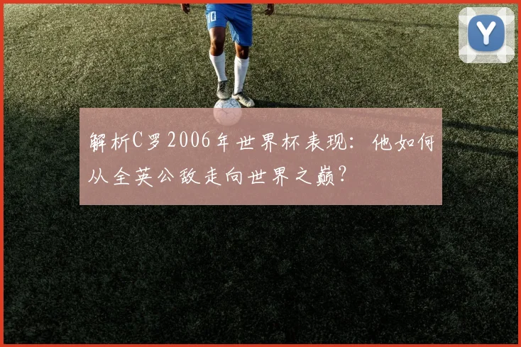 解析C罗2006年世界杯表现：他如何从全英公敌走向世界之巅？