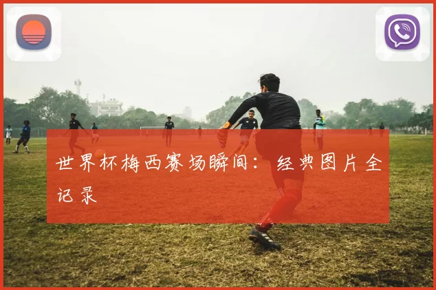 世界杯梅西赛场瞬间：经典图片全记录