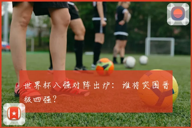 世界杯八强对阵出炉：谁将突围晋级四强？